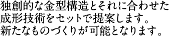 独創的な金型構造とそれに合わせた成形技術をセットで提案します。新たなものづくりが可能となります。